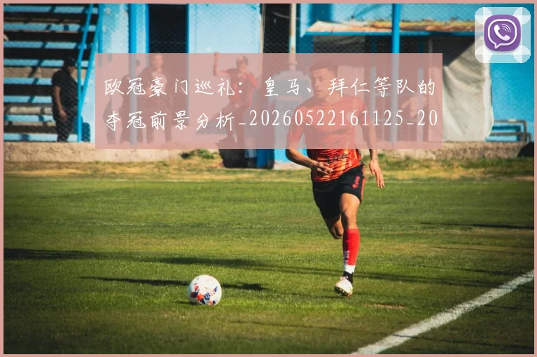 欧冠豪门巡礼：皇马、拜仁等队的夺冠前景分析_20260522161125_20260707151748_20260801165033